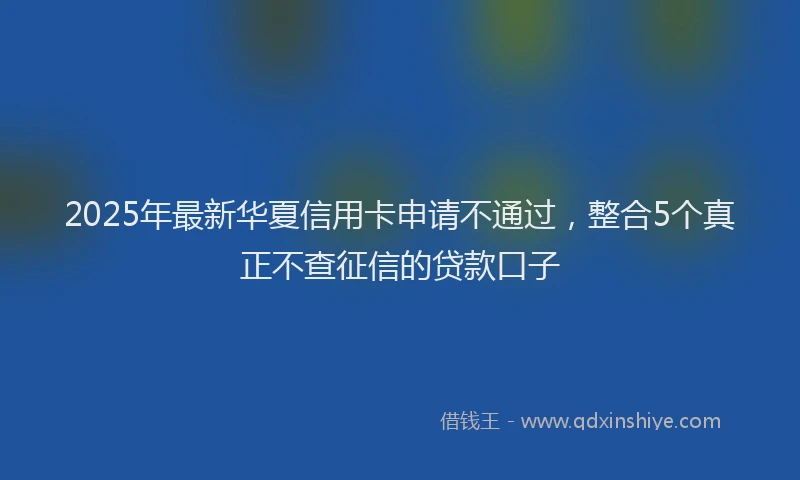 2025年最新华夏信用卡申请不通过，整合5个真正不查征信的贷款口子