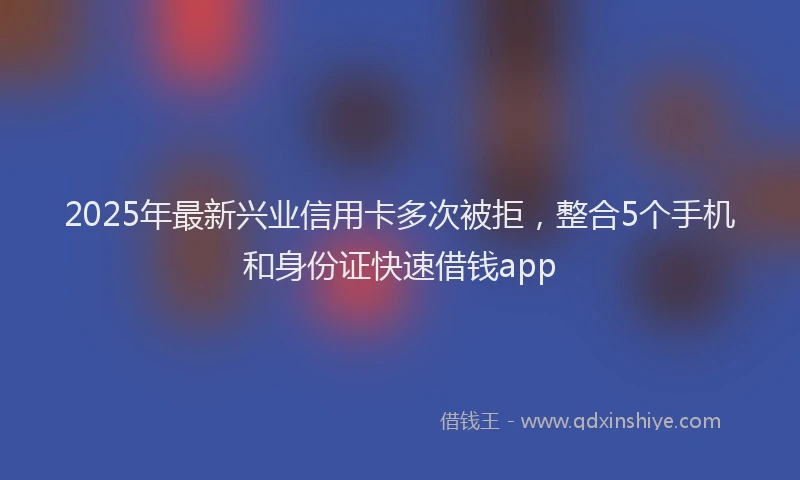 2025年最新兴业信用卡多次被拒，整合5个手机和身份证快速借钱app