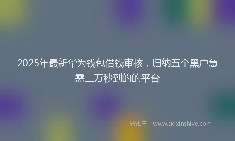 2025年最新华为钱包借钱审核，归纳五个黑户急需三万秒到的的平台