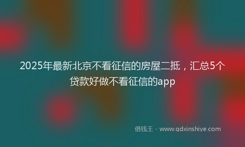 2025年最新北京不看征信的房屋二抵，汇总5个贷款好做不看征信的app