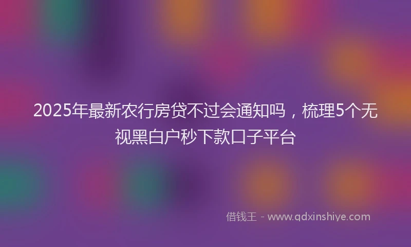 2025年最新农行房贷不过会通知吗，梳理5个无视黑白户秒下款口子平台