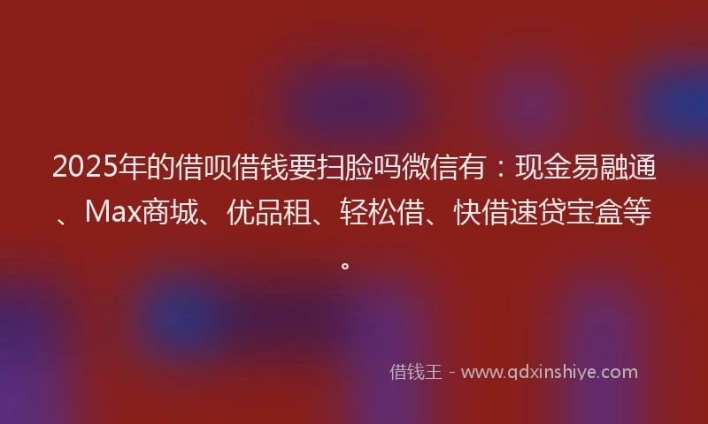 2025年的借呗借钱要扫脸吗微信有：现金易融通、Max商城、优品租、轻松借、快借速贷宝盒等。