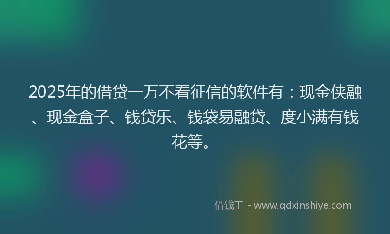 2025年的借贷一万不看征信的软件有：现金侠融、现金盒子、钱贷乐、钱袋易融贷、度小满有钱花等。