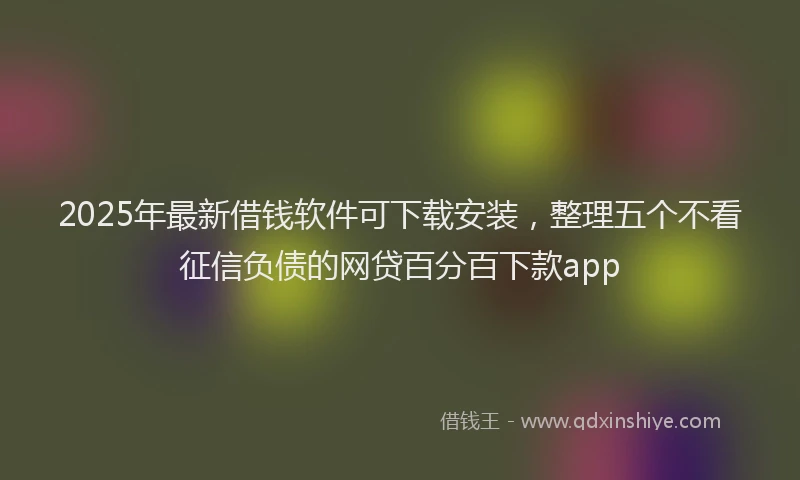 2025年最新借钱软件可下载安装，整理五个不看征信负债的网贷百分百下款app