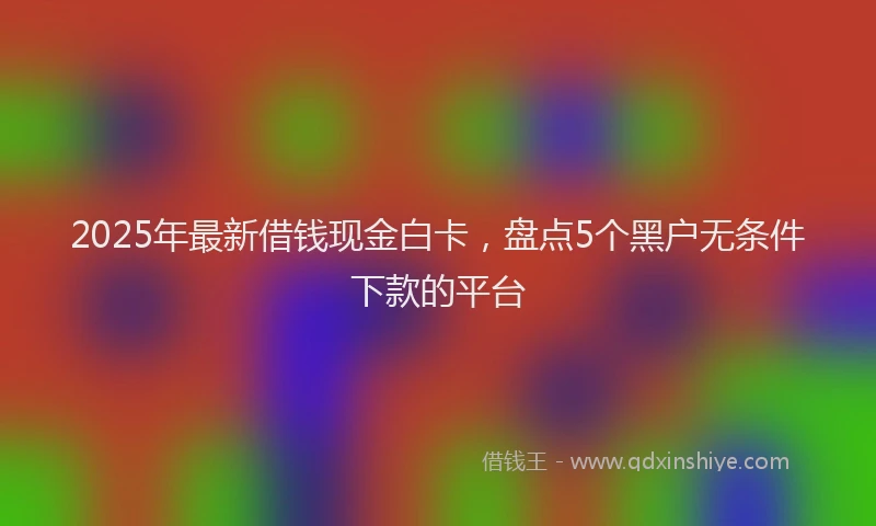 2025年最新借钱现金白卡，盘点5个黑户无条件下款的平台