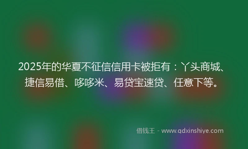 2025年的华夏不征信信用卡被拒有：丫头商城、捷信易借、哆哆米、易贷宝速贷、任意下等。