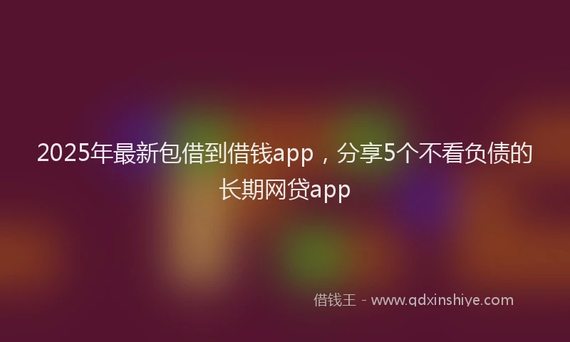 2025年最新包借到借钱app，分享5个不看负债的长期网贷app