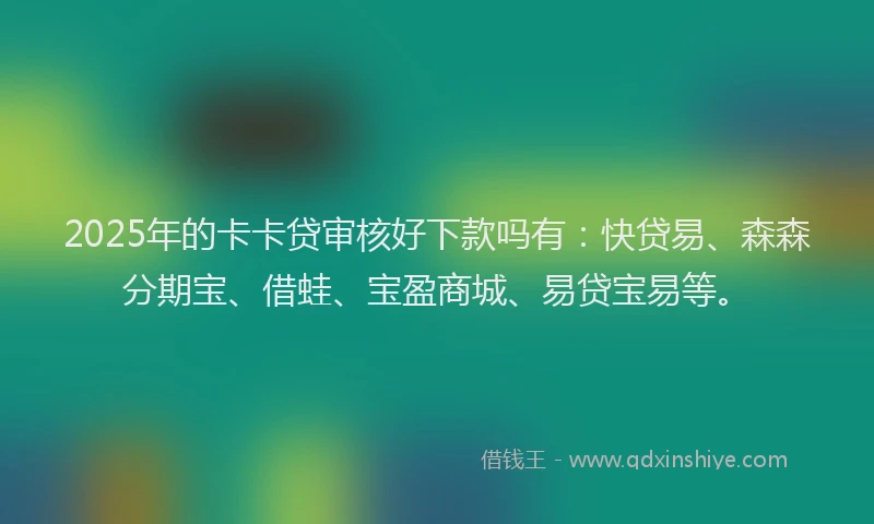 2025年的卡卡贷审核好下款吗有：快贷易、森森分期宝、借蛙、宝盈商城、易贷宝易等。