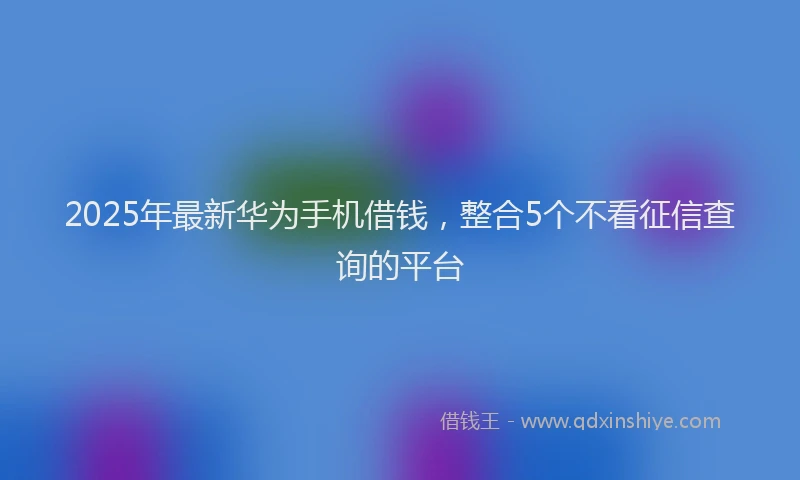 2025年最新华为手机借钱，整合5个不看征信查询的平台