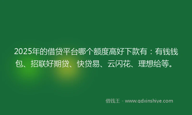 2025年的借贷平台哪个额度高好下款有：有钱钱包、招联好期贷、快贷易、云闪花、理想给等。