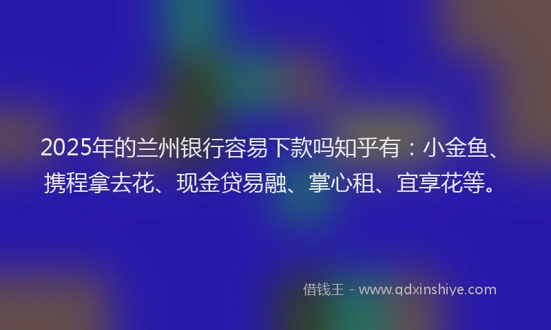 2025年的兰州银行容易下款吗知乎有：小金鱼、携程拿去花、现金贷易融、掌心租、宜享花等。