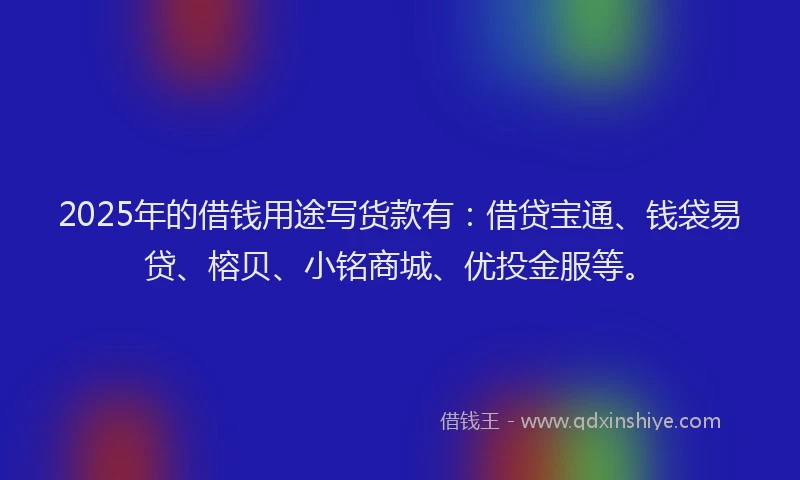 2025年的借钱用途写货款有：借贷宝通、钱袋易贷、榕贝、小铭商城、优投金服等。