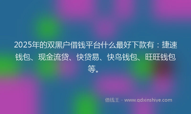 2025年的双黑户借钱平台什么最好下款有：捷速钱包、现金流贷、快贷易、快鸟钱包、旺旺钱包等。