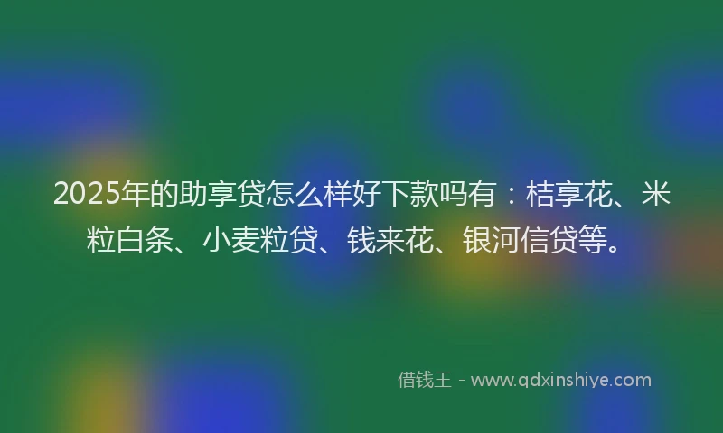 2025年的助享贷怎么样好下款吗有：桔享花、米粒白条、小麦粒贷、钱来花、银河信贷等。