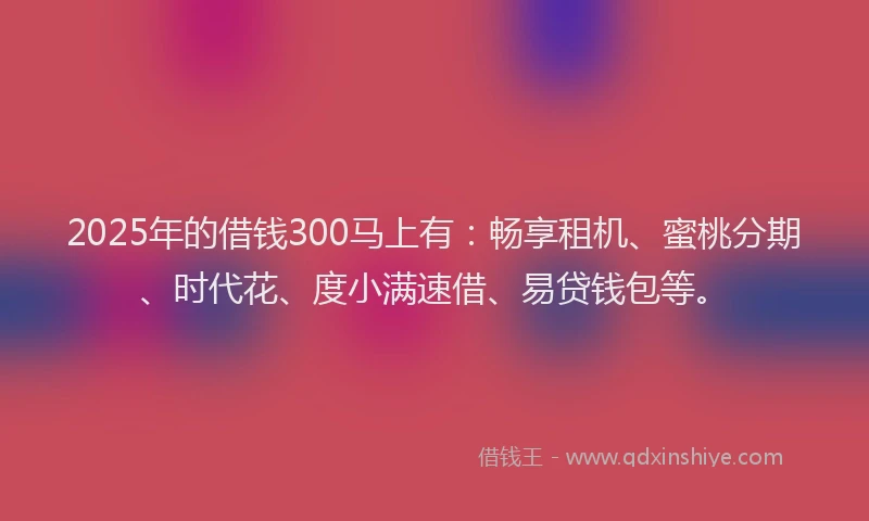 2025年的借钱300马上有：畅享租机、蜜桃分期、时代花、度小满速借、易贷钱包等。