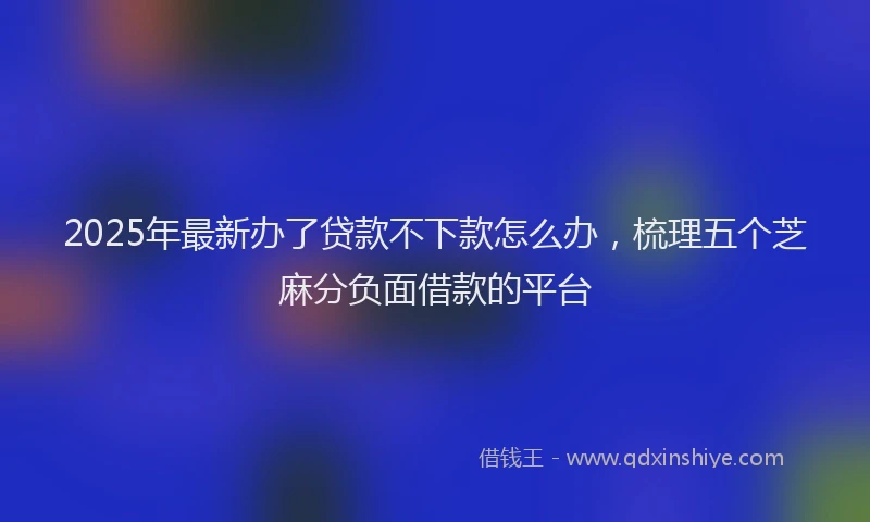 2025年最新办了贷款不下款怎么办，梳理五个芝麻分负面借款的平台
