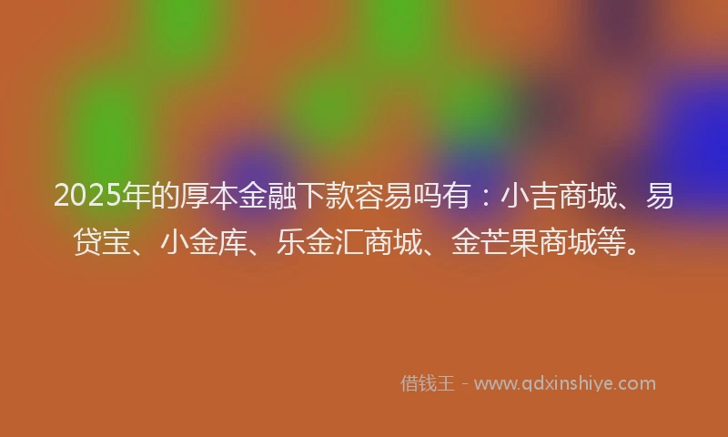 2025年的厚本金融下款容易吗有：小吉商城、易贷宝、小金库、乐金汇商城、金芒果商城等。