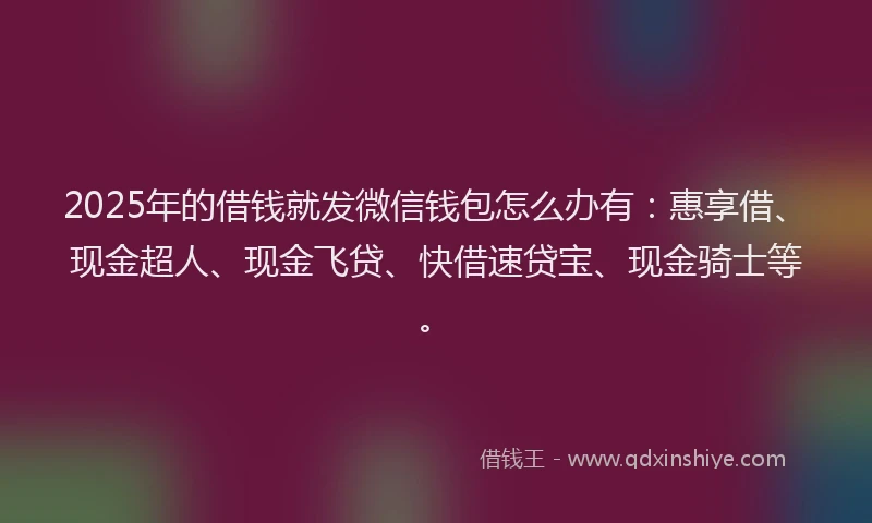 2025年的借钱就发微信钱包怎么办有：惠享借、现金超人、现金飞贷、快借速贷宝、现金骑士等。
