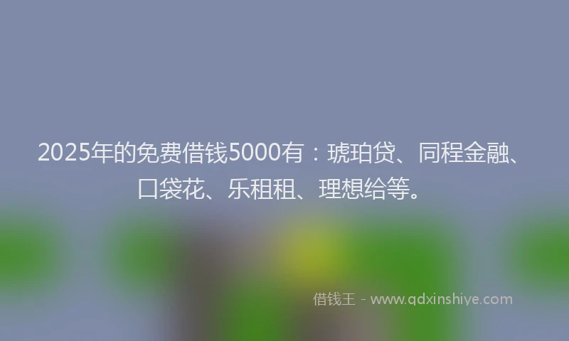 2025年的免费借钱5000有：琥珀贷、同程金融、口袋花、乐租租、理想给等。
