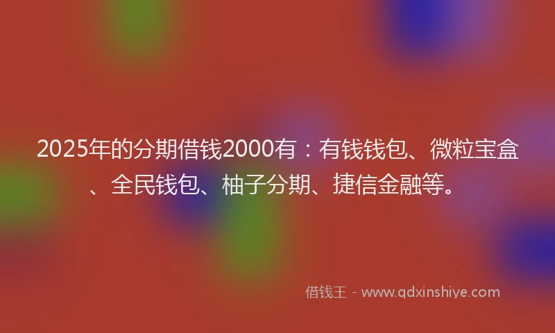 2025年的分期借钱2000有：有钱钱包、微粒宝盒、全民钱包、柚子分期、捷信金融等。
