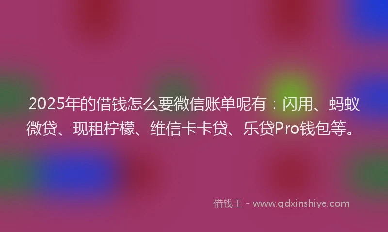 2025年的借钱怎么要微信账单呢有：闪用、蚂蚁微贷、现租柠檬、维信卡卡贷、乐贷Pro钱包等。