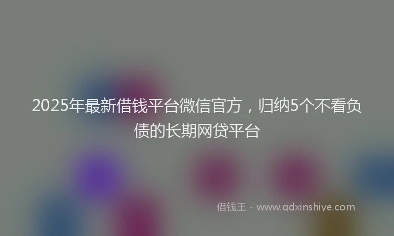 2025年最新借钱平台微信官方，归纳5个不看负债的长期网贷平台
