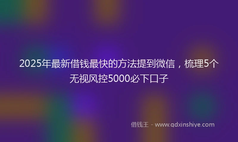 2025年最新借钱最快的方法提到微信，梳理5个无视风控5000必下口子