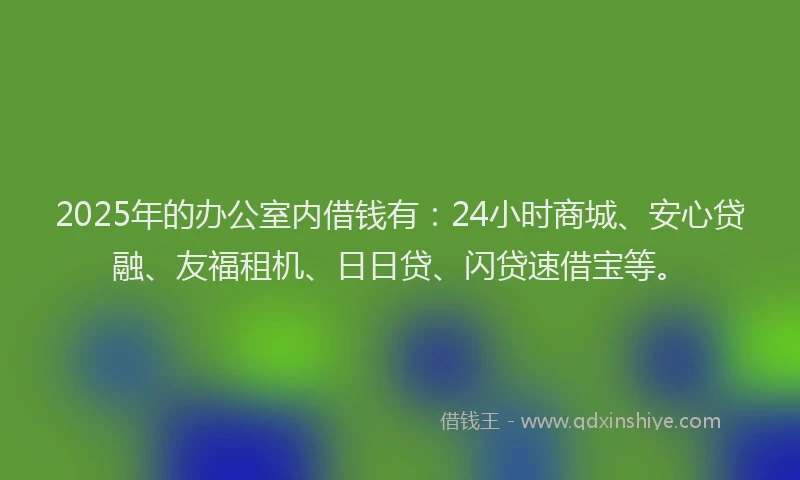 2025年的办公室内借钱有：24小时商城、安心贷融、友福租机、日日贷、闪贷速借宝等。