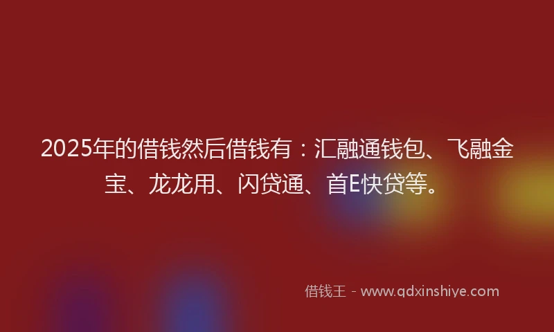 2025年的借钱然后借钱有：汇融通钱包、飞融金宝、龙龙用、闪贷通、首E快贷等。