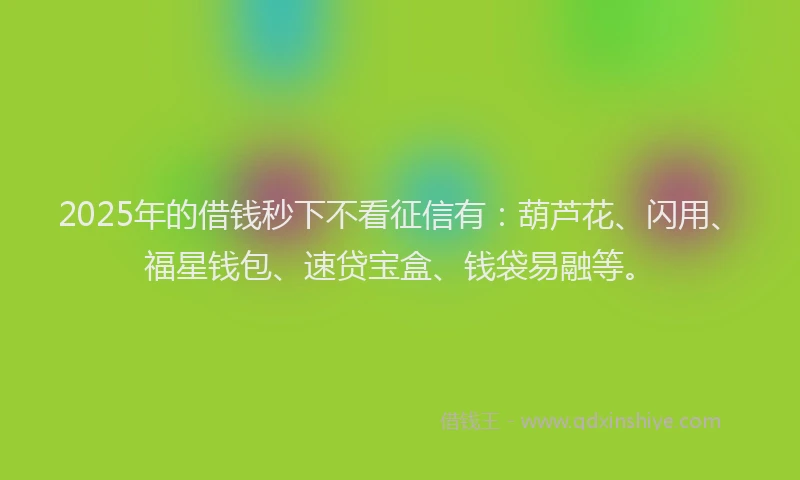 2025年的借钱秒下不看征信有：葫芦花、闪用、福星钱包、速贷宝盒、钱袋易融等。