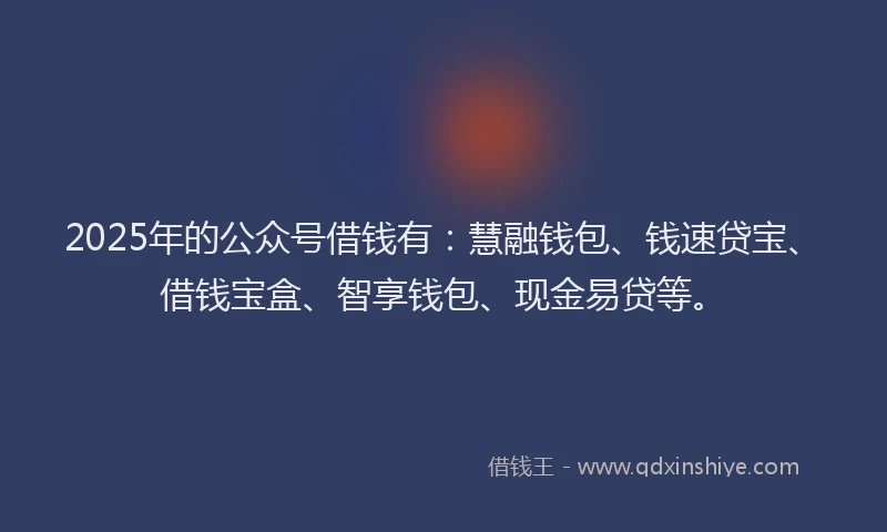 2025年的公众号借钱有：慧融钱包、钱速贷宝、借钱宝盒、智享钱包、现金易贷等。