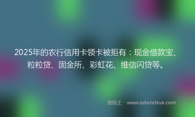 2025年的农行信用卡领卡被拒有：现金借款宝、粒粒贷、固金所、彩虹花、维信闪贷等。