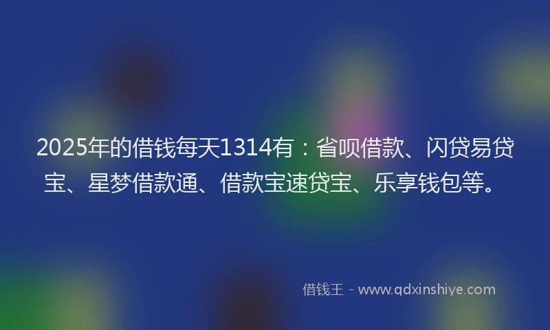 2025年的借钱每天1314有：省呗借款、闪贷易贷宝、星梦借款通、借款宝速贷宝、乐享钱包等。