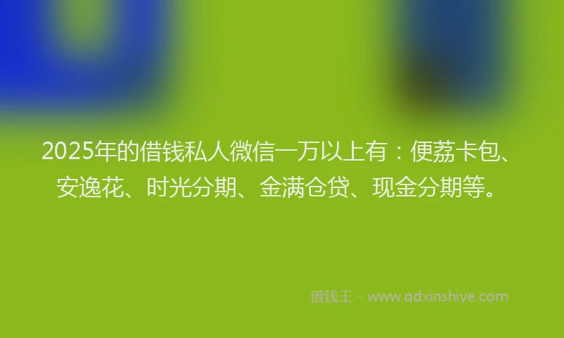 2025年的借钱私人微信一万以上有：便荔卡包、安逸花、时光分期、金满仓贷、现金分期等。