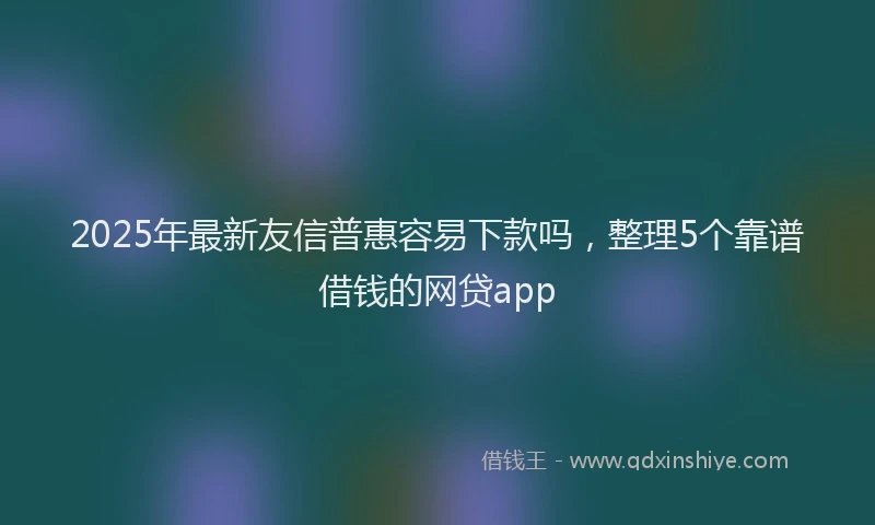 2025年最新友信普惠容易下款吗，整理5个靠谱借钱的网贷app