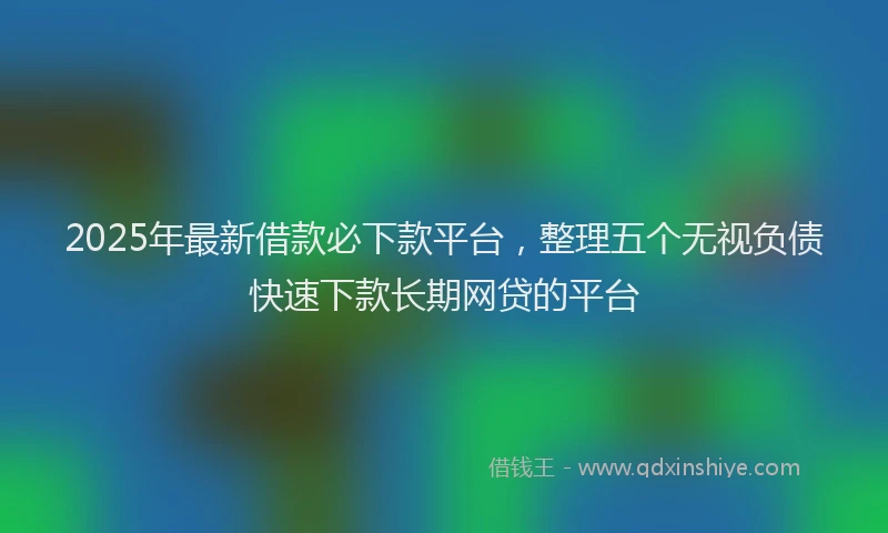 2025年最新借款必下款平台，整理五个无视负债快速下款长期网贷的平台