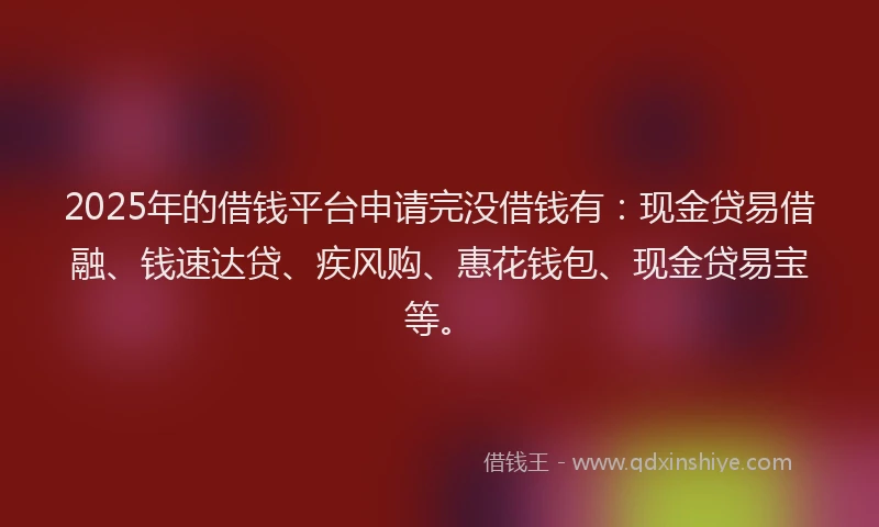 2025年的借钱平台申请完没借钱有：现金贷易借融、钱速达贷、疾风购、惠花钱包、现金贷易宝等。
