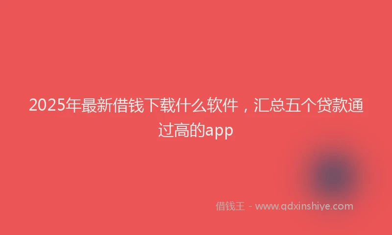 2025年最新借钱下载什么软件，汇总五个贷款通过高的app