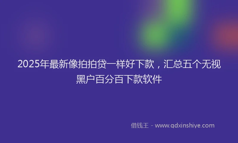 2025年最新像拍拍贷一样好下款，汇总五个无视黑户百分百下款软件