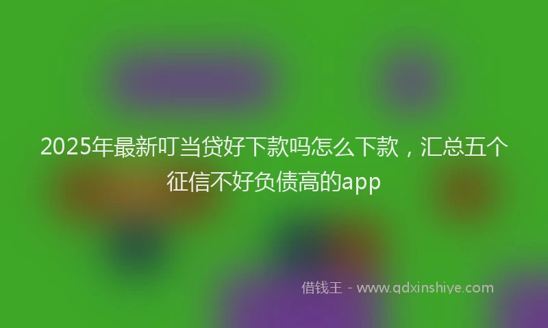 2025年最新叮当贷好下款吗怎么下款，汇总五个征信不好负债高的app