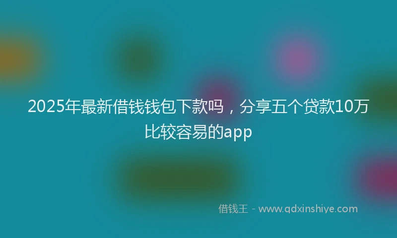 2025年最新借钱钱包下款吗，分享五个贷款10万比较容易的app