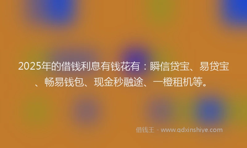 2025年的借钱利息有钱花有：瞬信贷宝、易贷宝、畅易钱包、现金秒融途、一橙租机等。