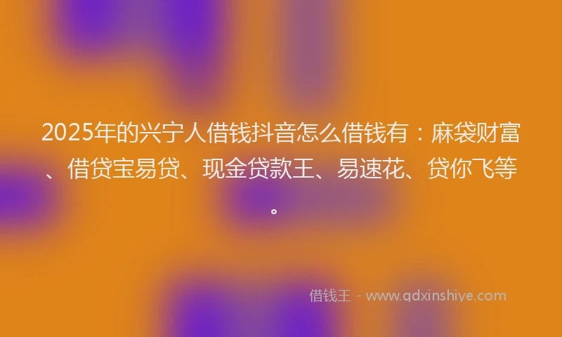 2025年的兴宁人借钱抖音怎么借钱有：麻袋财富、借贷宝易贷、现金贷款王、易速花、贷你飞等。