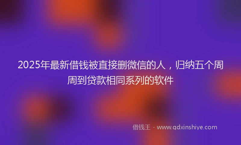 2025年最新借钱被直接删微信的人，归纳五个周周到贷款相同系列的软件