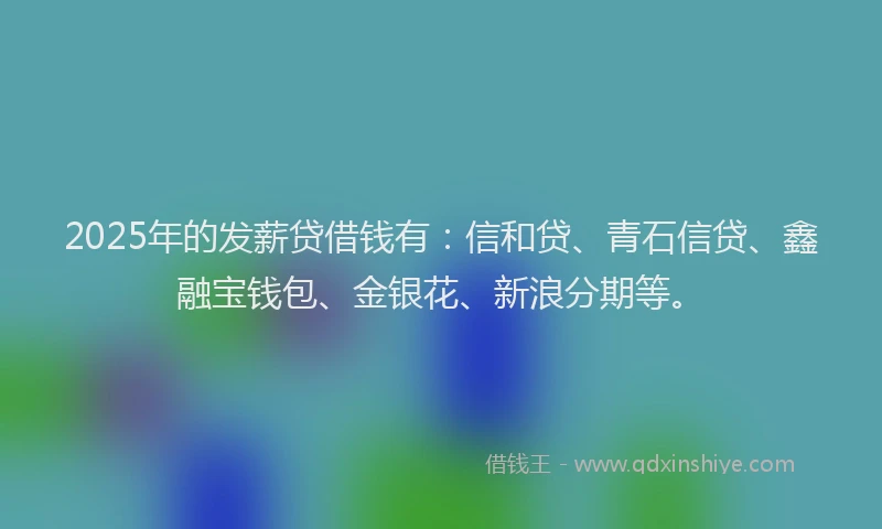 2025年的发薪贷借钱有：信和贷、青石信贷、鑫融宝钱包、金银花、新浪分期等。