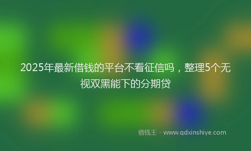 2025年最新借钱的平台不看征信吗，整理5个无视双黑能下的分期贷