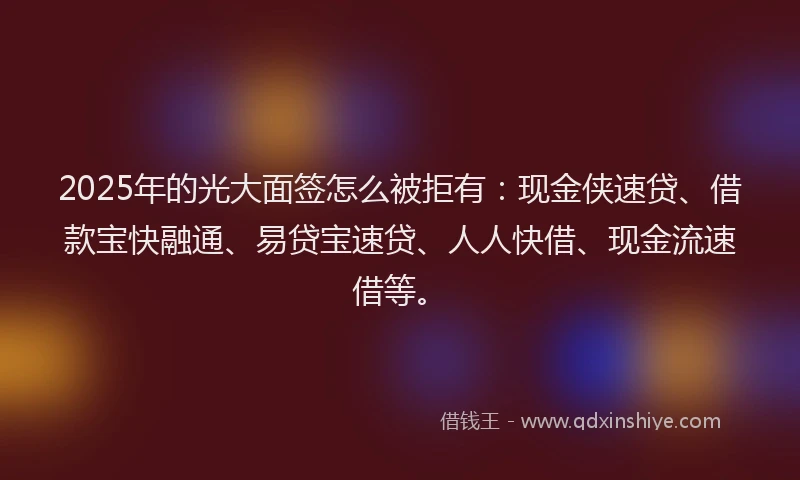 2025年的光大面签怎么被拒有：现金侠速贷、借款宝快融通、易贷宝速贷、人人快借、现金流速借等。