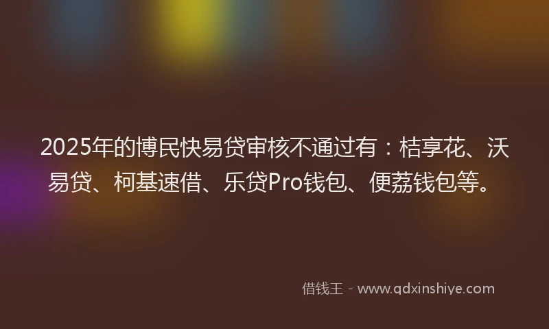 2025年的博民快易贷审核不通过有：桔享花、沃易贷、柯基速借、乐贷Pro钱包、便荔钱包等。