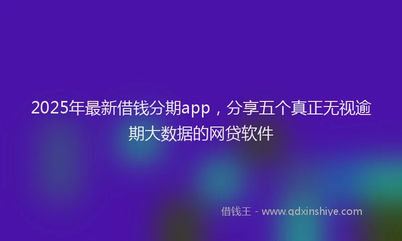 2025年最新借钱分期app，分享五个真正无视逾期大数据的网贷软件