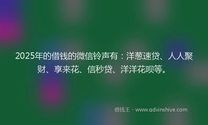 2025年的借钱的微信铃声有：洋葱速贷、人人聚财、享来花、信秒贷、洋洋花呗等。